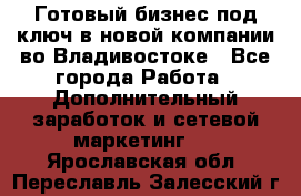 Готовый бизнес под ключ в новой компании во Владивостоке - Все города Работа » Дополнительный заработок и сетевой маркетинг   . Ярославская обл.,Переславль-Залесский г.